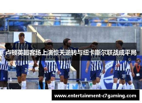 卢顿英超客场上演惊天逆转与纽卡斯尔联战成平局