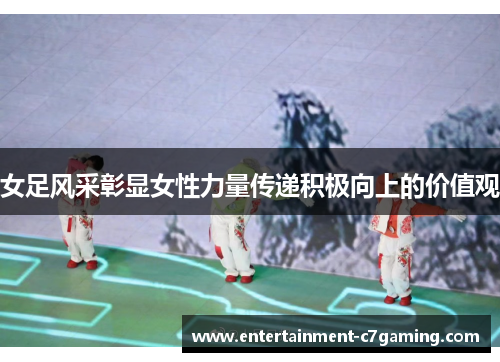 女足风采彰显女性力量传递积极向上的价值观