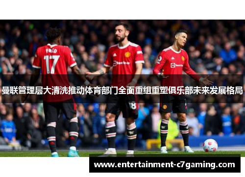曼联管理层大清洗推动体育部门全面重组重塑俱乐部未来发展格局