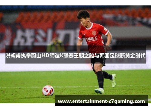 洪明甫执掌蔚山HD缔造K联赛王朝之路与韩国足球新黄金时代