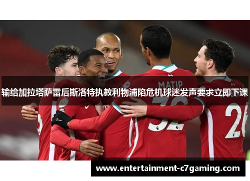 输给加拉塔萨雷后斯洛特执教利物浦陷危机球迷发声要求立即下课