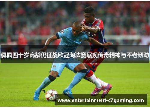 佩佩四十岁高龄仍征战欧冠淘汰赛展现传奇精神与不老韧劲