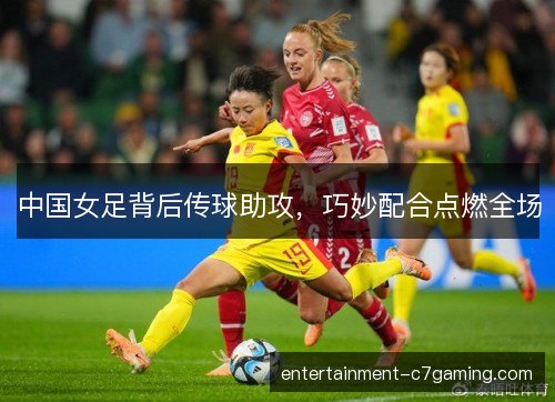 中国女足背后传球助攻,巧妙配合点燃全场 中国女足背后传球助攻,巧妙配合点燃全场